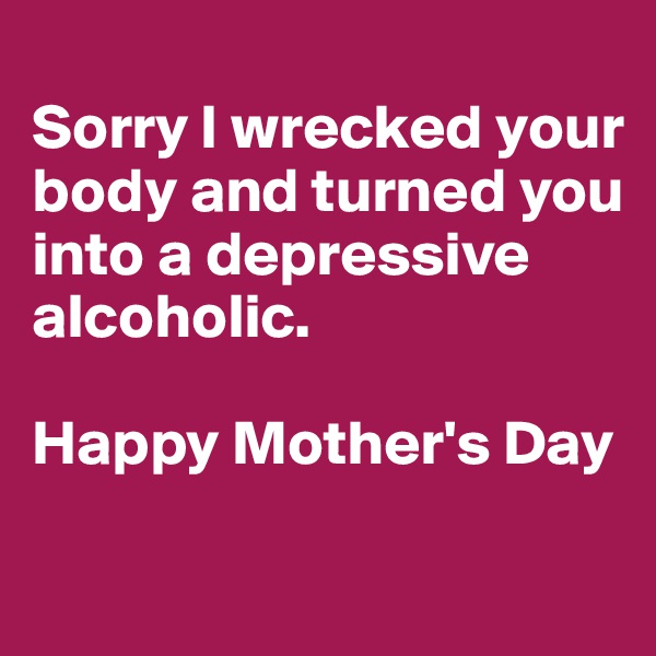 
Sorry I wrecked your body and turned you into a depressive alcoholic.

Happy Mother's Day

