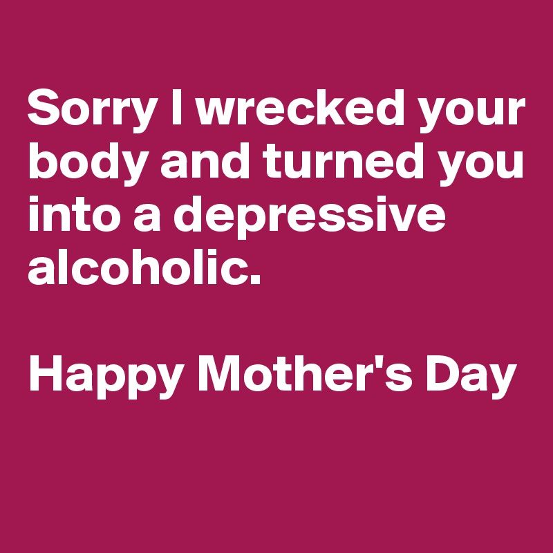 
Sorry I wrecked your body and turned you into a depressive alcoholic.

Happy Mother's Day

