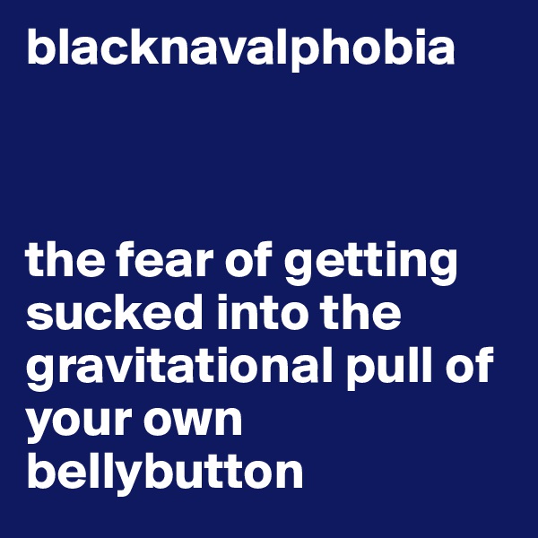 blacknavalphobia



the fear of getting sucked into the gravitational pull of your own bellybutton