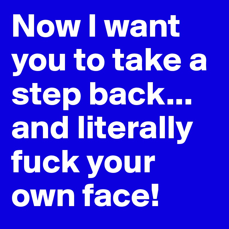 Now I want you to take a step back... and literally fuck your own face!