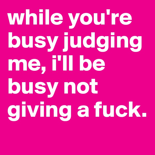 while you're busy judging me, i'll be busy not giving a fuck.