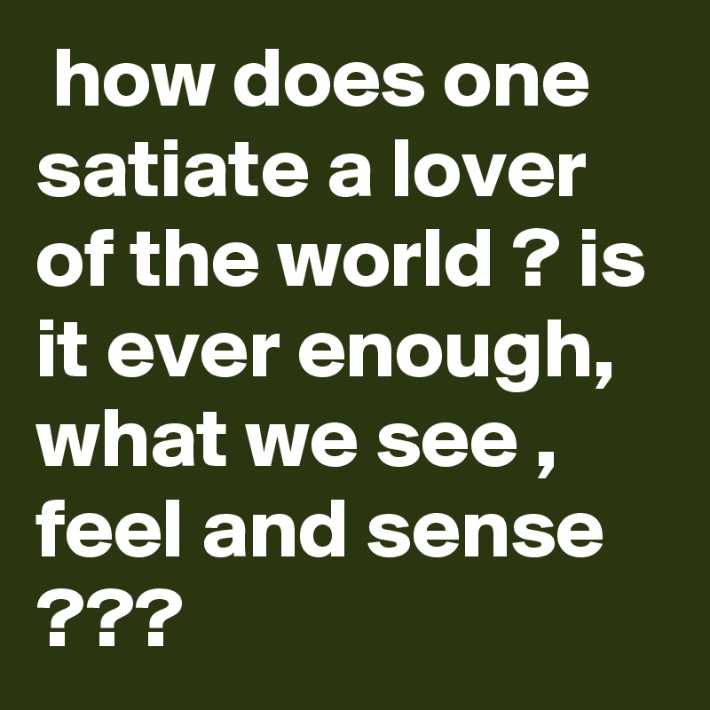  how does one satiate a lover of the world ? is it ever enough, what we see , feel and sense ???
