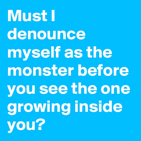 Must I denounce myself as the monster before you see the one growing inside you?
