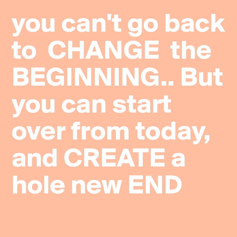 you can't go back to  CHANGE  the BEGINNING.. But you can start over from today,  and CREATE a hole new END