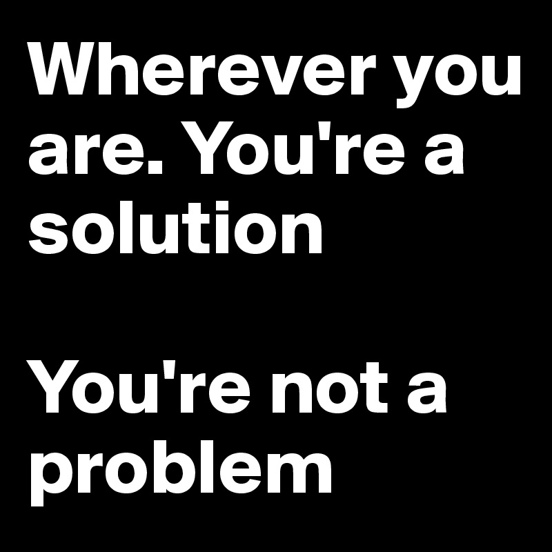 Wherever you are. You're a solution 

You're not a problem