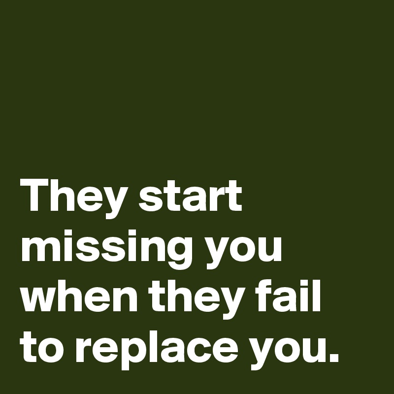 


They start 
missing you 
when they fail 
to replace you.