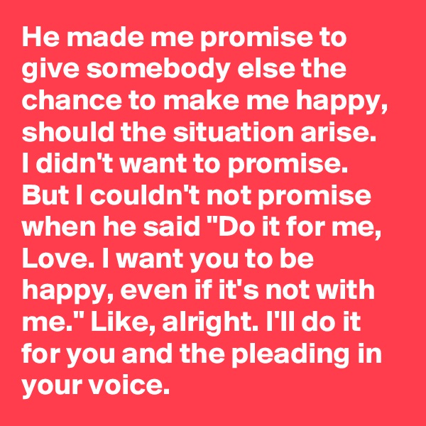 He made me promise to give somebody else the chance to make me happy, should the situation arise. 
I didn't want to promise. But I couldn't not promise when he said "Do it for me, Love. I want you to be happy, even if it's not with me." Like, alright. I'll do it for you and the pleading in your voice.