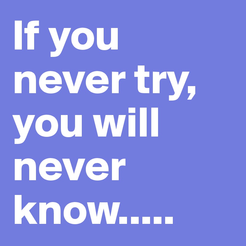 If you never try, you will never know.....