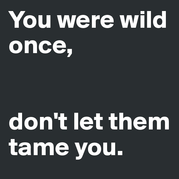You were wild once, 


don't let them tame you.