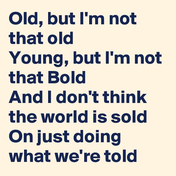 Old, but I'm not that old
Young, but I'm not that Bold
And I don't think the world is sold
On just doing what we're told