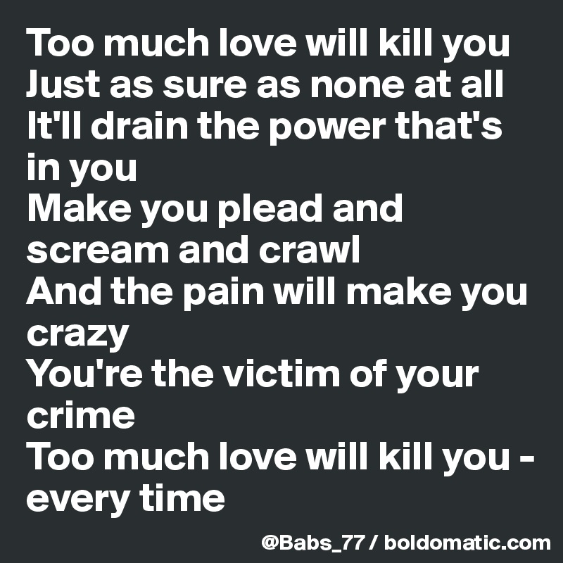 Too much love will kill you 
Just as sure as none at all 
It'll drain the power that's in you 
Make you plead and scream and crawl 
And the pain will make you crazy 
You're the victim of your crime 
Too much love will kill you - every time 