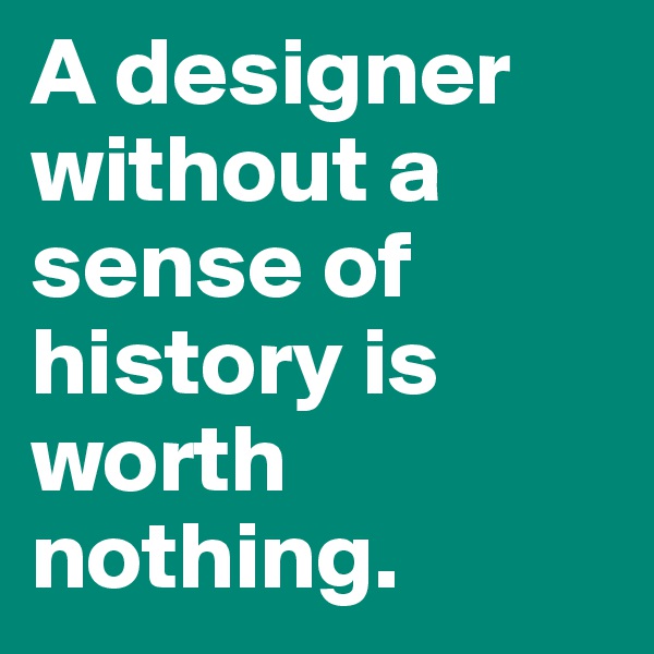A designer without a sense of history is worth nothing.