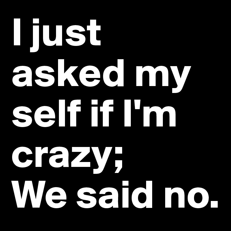 I just asked my self if I'm crazy;
We said no.
