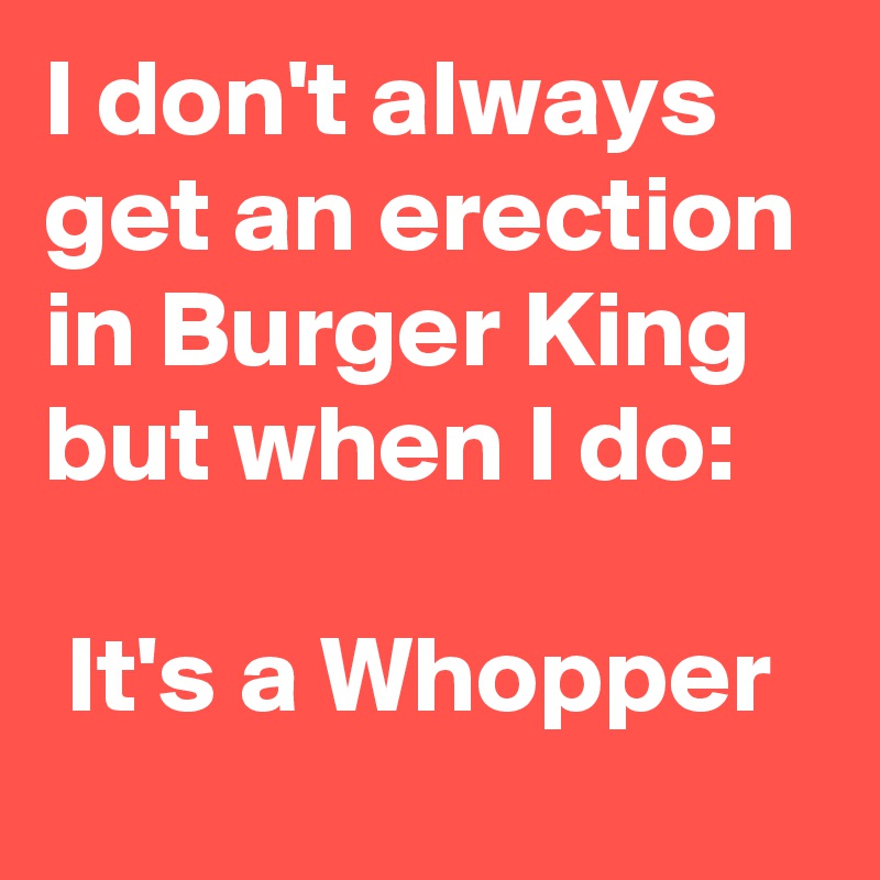 I don't always get an erection in Burger King but when I do:

 It's a Whopper