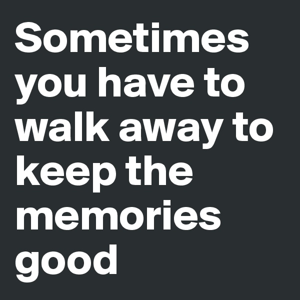 Sometimes you have to walk away to keep the memories good