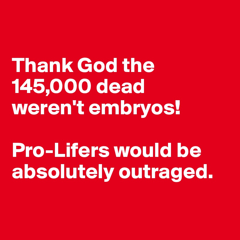 

Thank God the 145,000 dead 
weren't embryos!

Pro-Lifers would be absolutely outraged.

