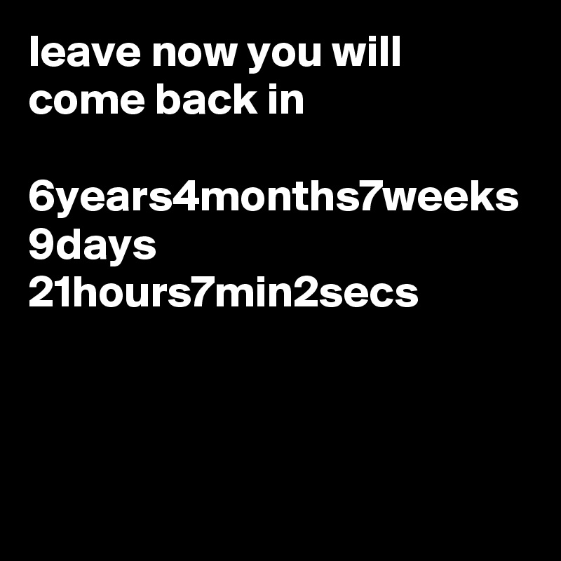leave now you will come back in 

6years4months7weeks 9days 21hours7min2secs 
