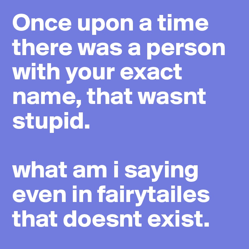 Once upon a time there was a person with your exact name, that wasnt stupid.

what am i saying even in fairytailes that doesnt exist.