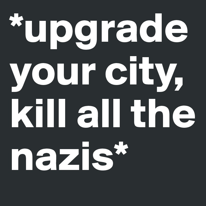 *upgrade your city,
kill all the nazis*