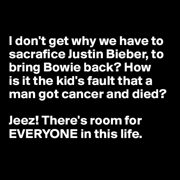 

I don't get why we have to sacrafice Justin Bieber, to bring Bowie back? How 
is it the kid's fault that a man got cancer and died? 

Jeez! There's room for EVERYONE in this life.

