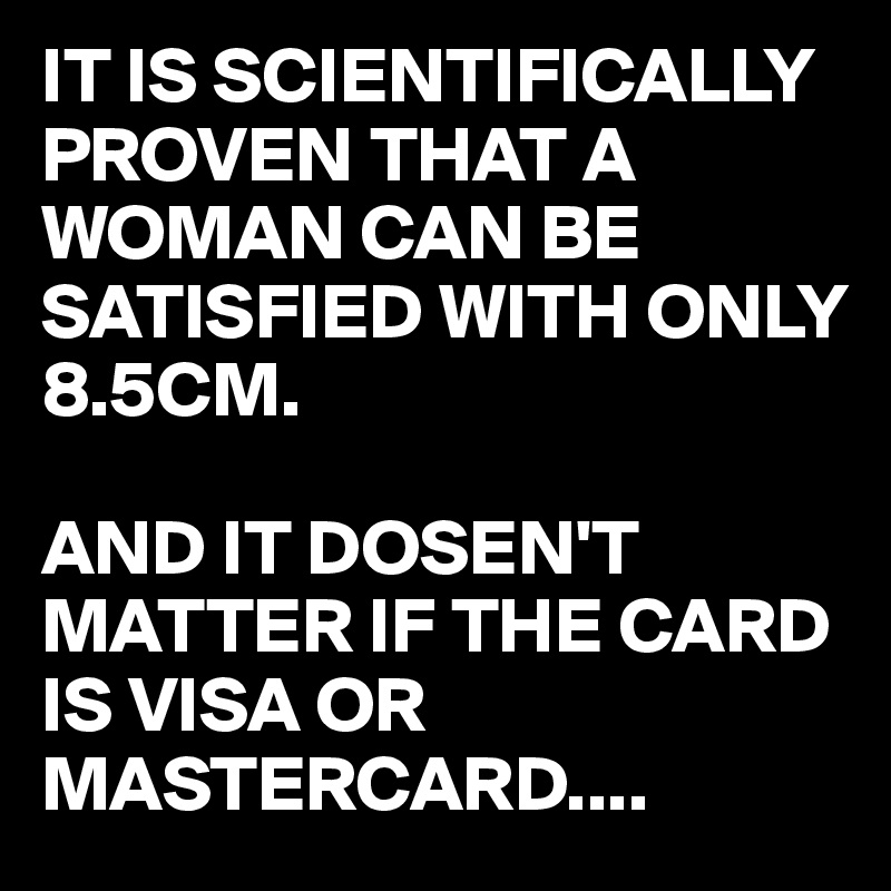 IT IS SCIENTIFICALLY PROVEN THAT A WOMAN CAN BE SATISFIED WITH ONLY 8.5CM. 

AND IT DOSEN'T MATTER IF THE CARD IS VISA OR MASTERCARD....