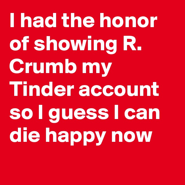 I had the honor of showing R. Crumb my Tinder account so I guess I can die happy now