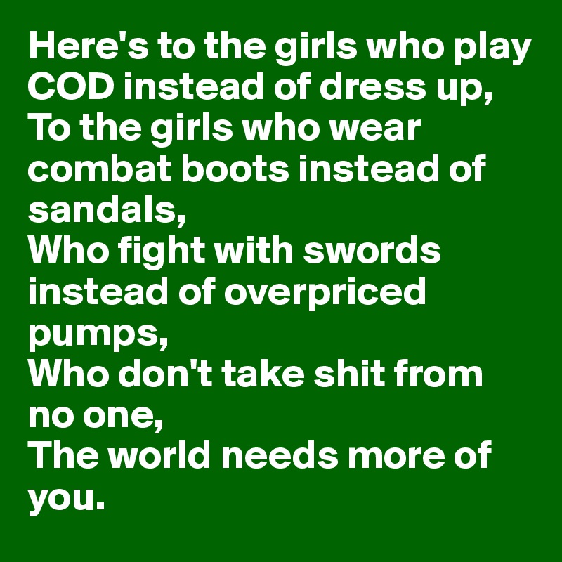 Here's to the girls who play COD instead of dress up,
To the girls who wear combat boots instead of sandals,
Who fight with swords instead of overpriced pumps,
Who don't take shit from no one,
The world needs more of you.