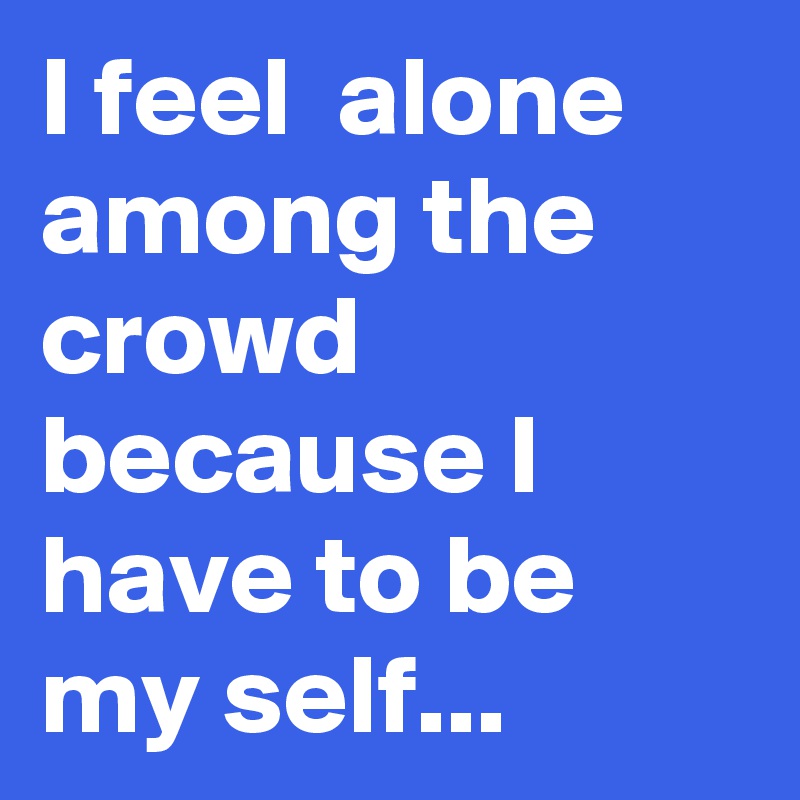 I feel  alone among the crowd because I have to be my self... 