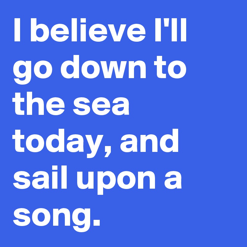I believe I'll go down to the sea today, and sail upon a song.