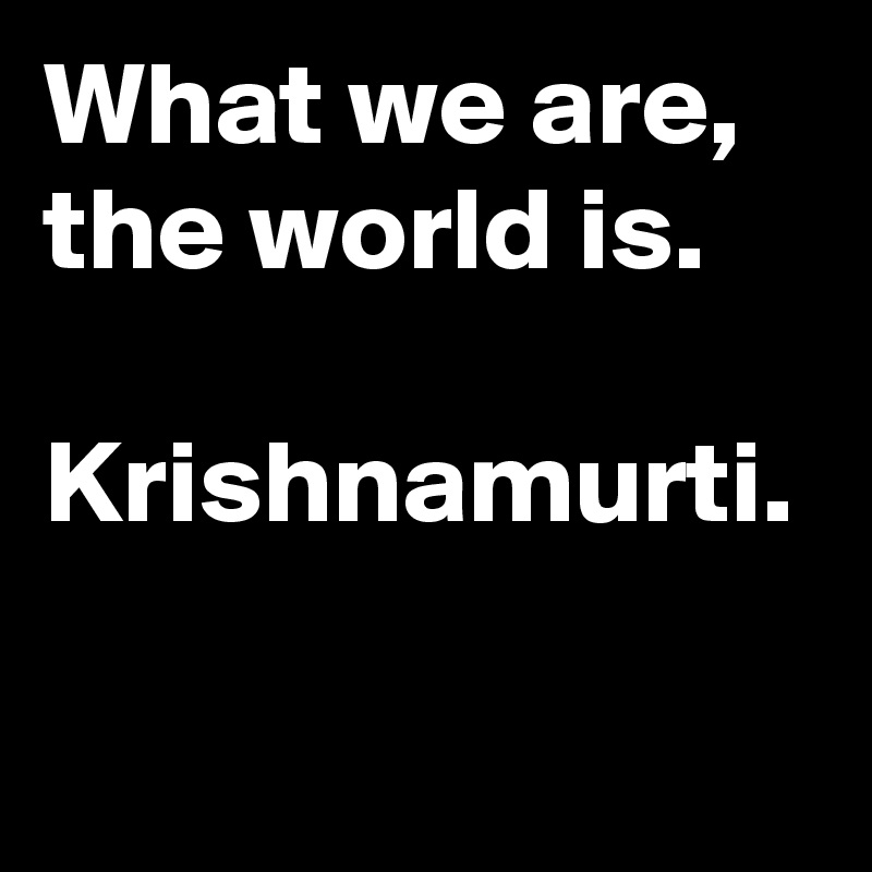 What we are, the world is.

Krishnamurti.
