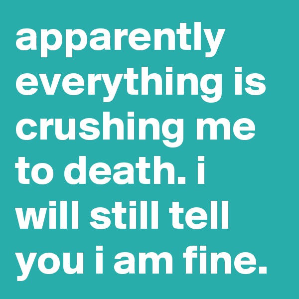 apparently everything is crushing me to death. i will still tell you i am fine.