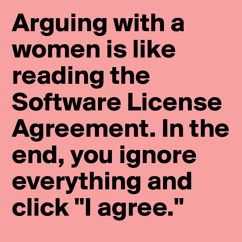 Arguing with a women is like reading the Software License Agreement. In the end, you ignore everything and click "I agree."