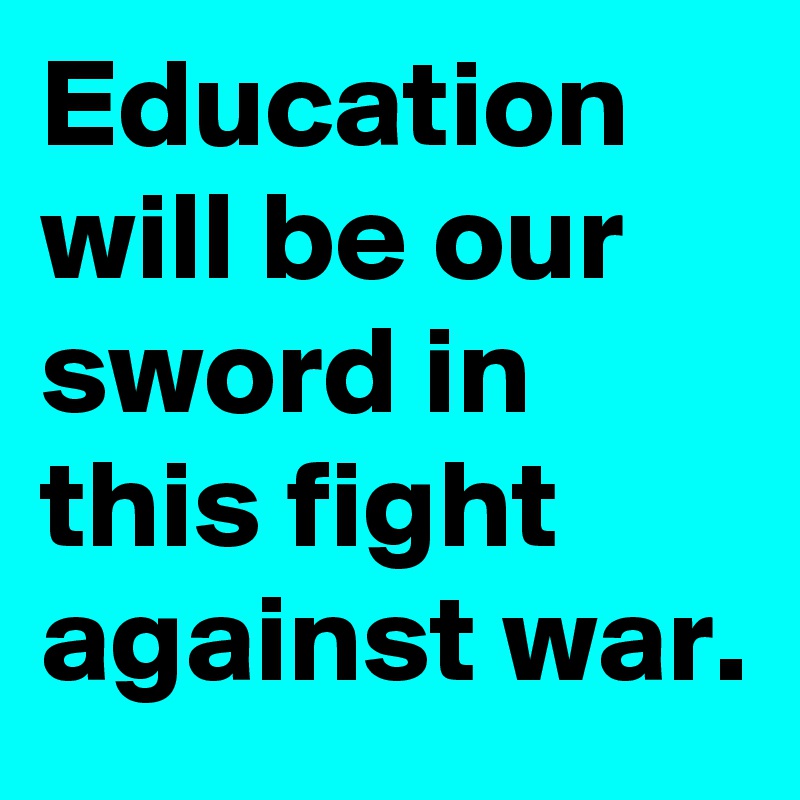 Education will be our sword in this fight against war.