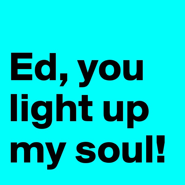 
Ed, you light up my soul!