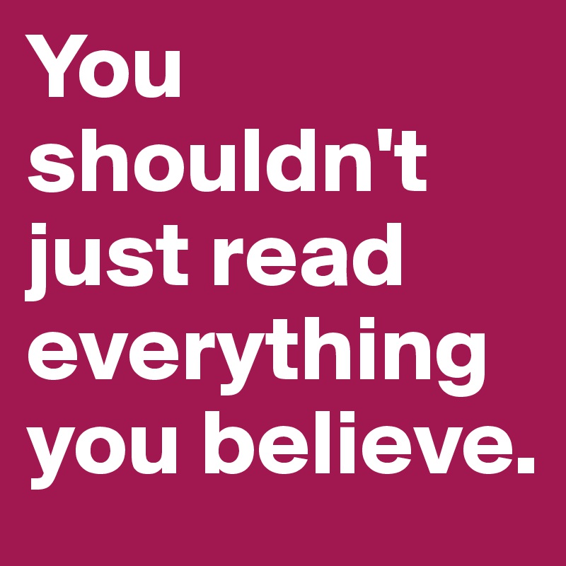 You shouldn't just read everything you believe.