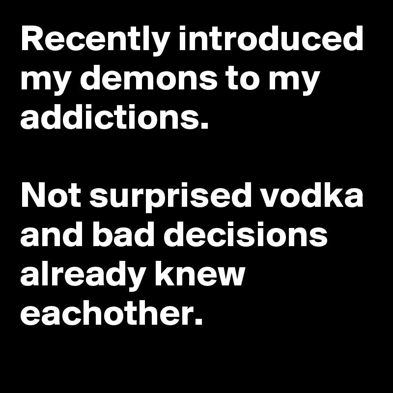 Recently introduced my demons to my addictions.

Not surprised vodka and bad decisions already knew eachother.