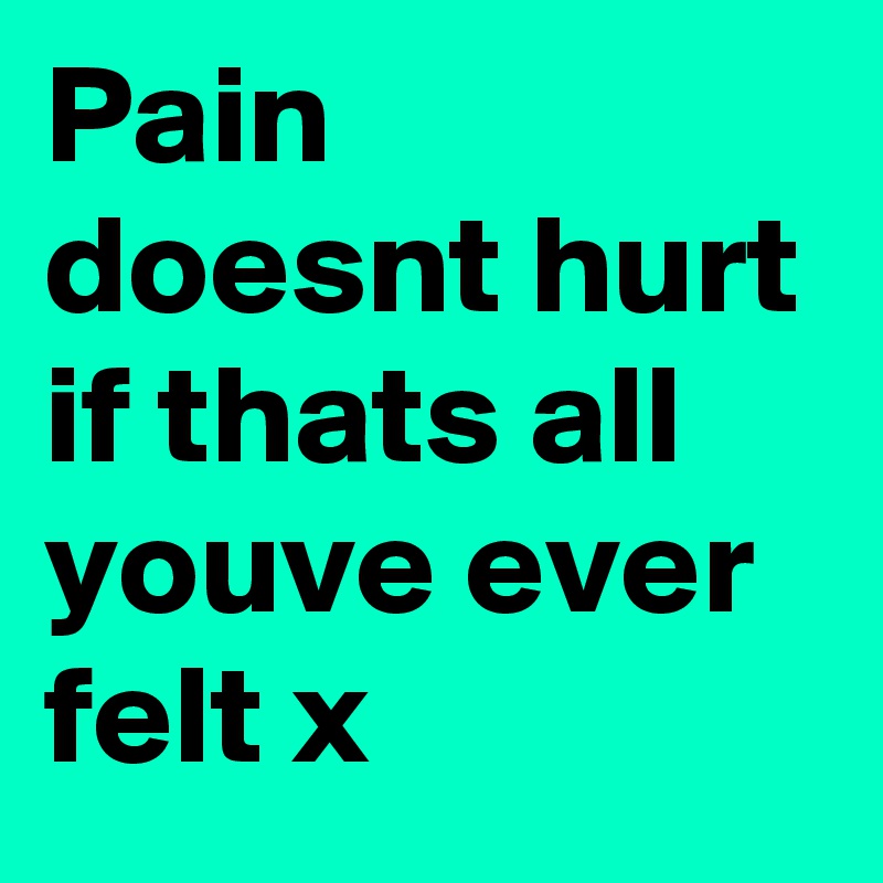 Pain doesnt hurt if thats all youve ever felt x