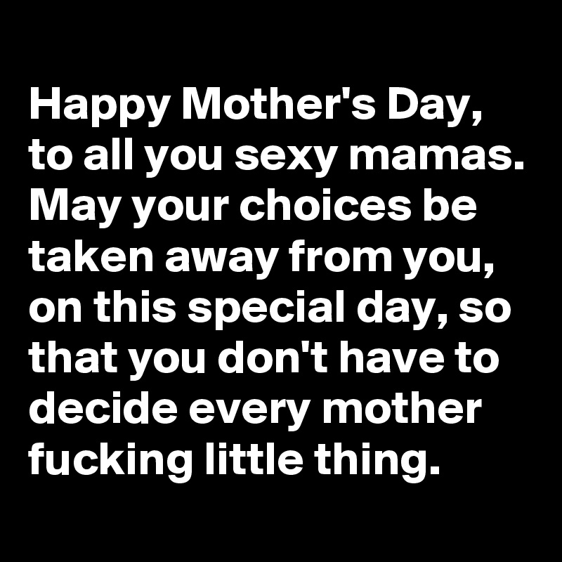 
Happy Mother's Day, to all you sexy mamas. May your choices be taken away from you, on this special day, so that you don't have to decide every mother fucking little thing. 