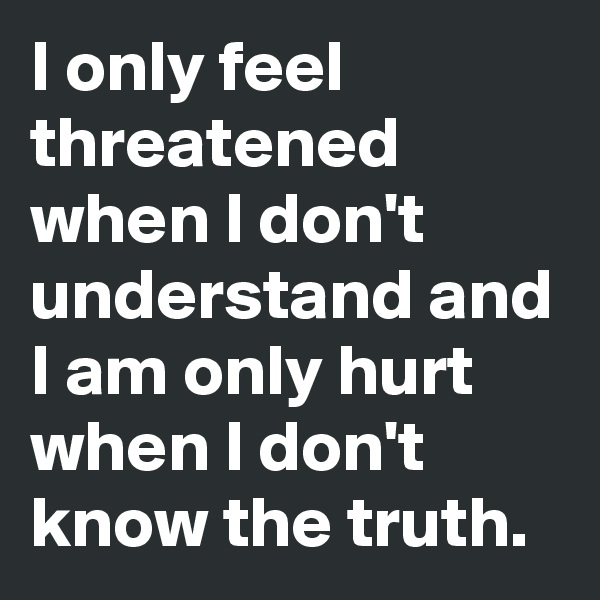 I only feel threatened when I don't understand and I am only hurt when I don't know the truth. 