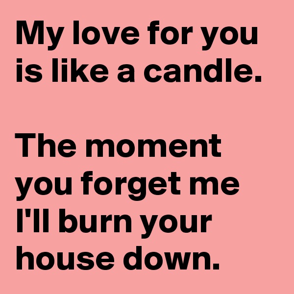 My love for you is like a candle.

The moment you forget me I'll burn your house down.