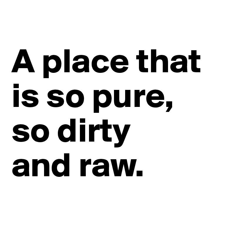 
A place that is so pure,
so dirty
and raw.
