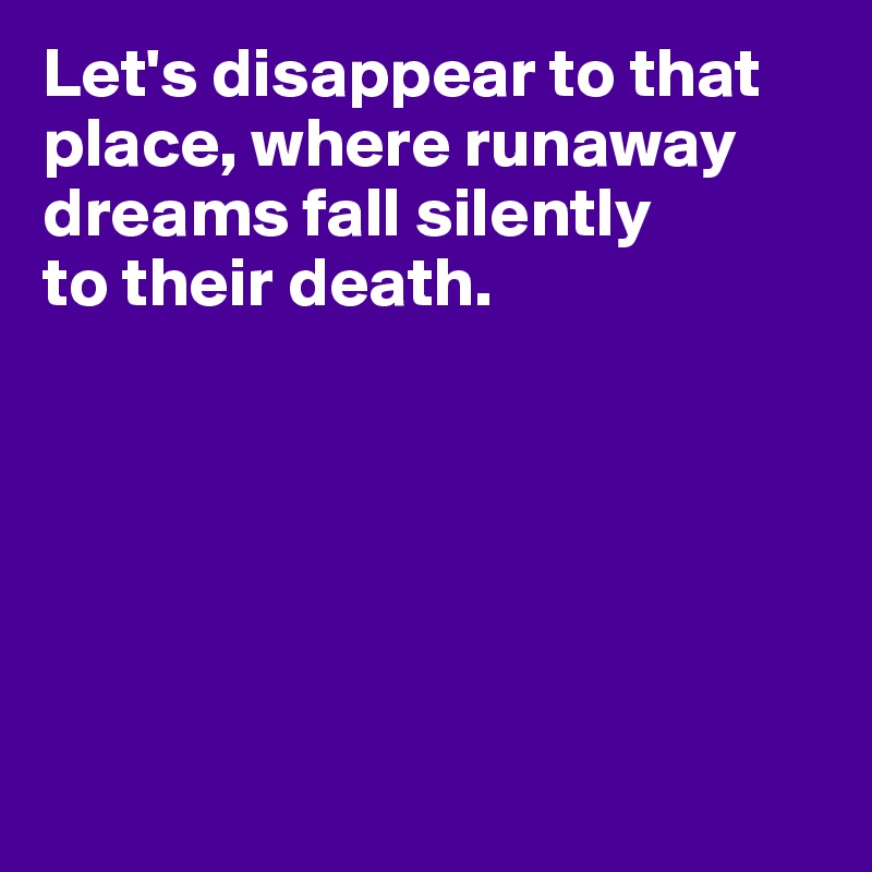 Let's disappear to that place, where runaway dreams fall silently
to their death.






