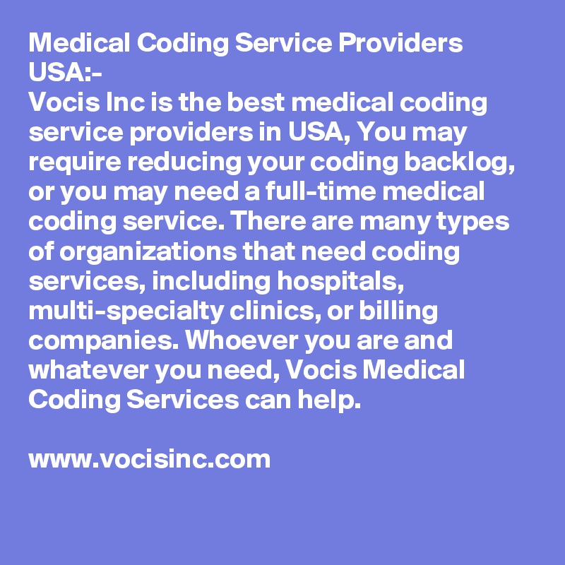 Medical Coding Service Providers USA:-
Vocis Inc is the best medical coding service providers in USA, You may require reducing your coding backlog, or you may need a full-time medical coding service. There are many types of organizations that need coding services, including hospitals, multi-specialty clinics, or billing companies. Whoever you are and whatever you need, Vocis Medical Coding Services can help.

www.vocisinc.com

