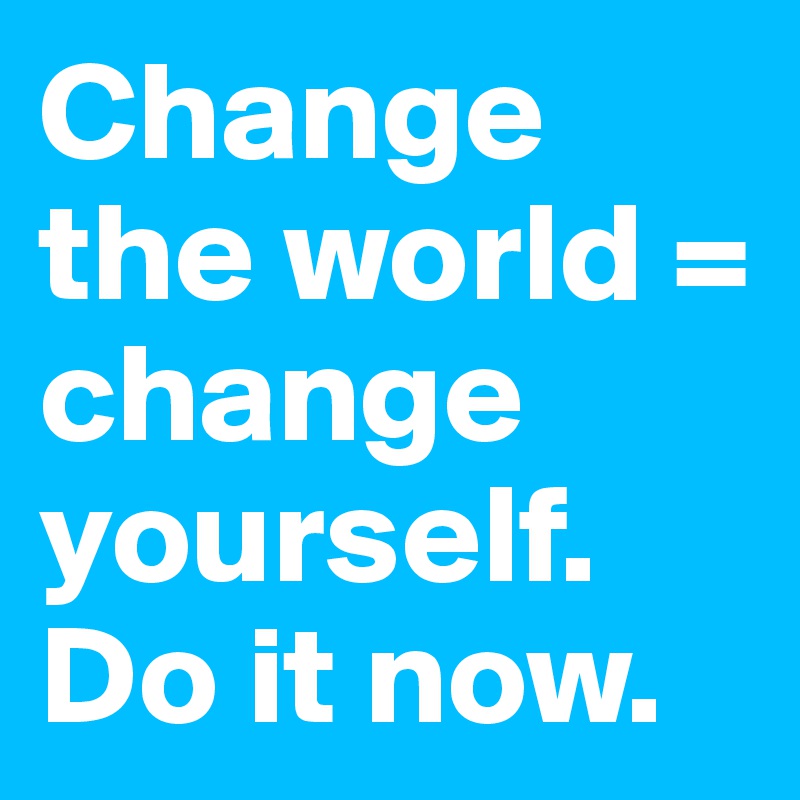 Change the world = change yourself. Do it now. 