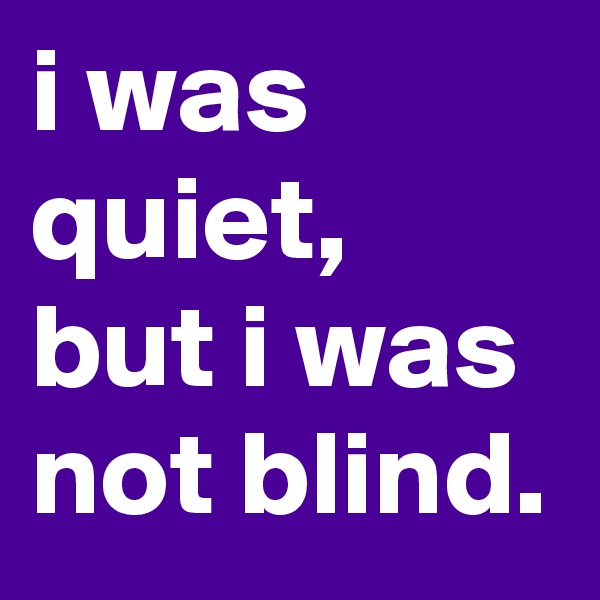 i was quiet, but i was not blind.