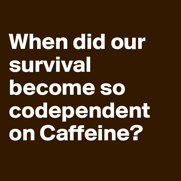 
When did our survival become so codependent on Caffeine?
