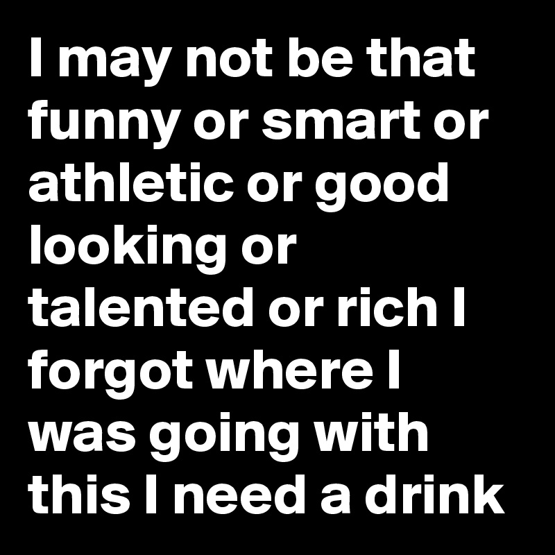 I may not be that funny or smart or athletic or good looking or talented or rich I forgot where I was going with this I need a drink