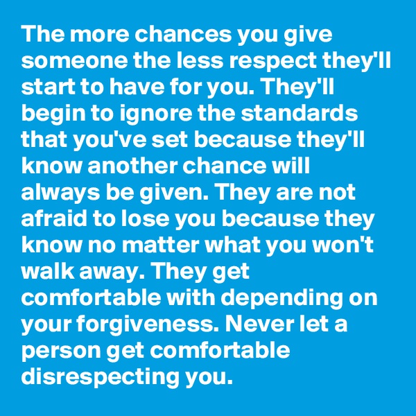 The more chances you give someone the less respect they'll start to have for you. They'll begin to ignore the standards that you've set because they'll know another chance will always be given. They are not afraid to lose you because they know no matter what you won't walk away. They get comfortable with depending on your forgiveness. Never let a person get comfortable disrespecting you.