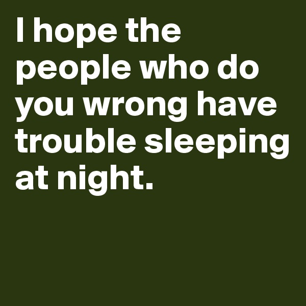 I hope the people who do you wrong have trouble sleeping at night. 

