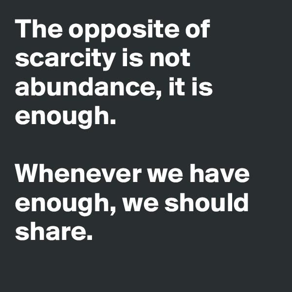 The opposite of scarcity is not abundance, it is enough. 

Whenever we have enough, we should share. 
